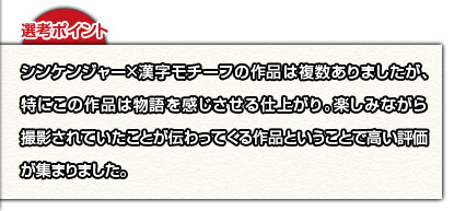 選考ポイント：シンケンジャー×漢字モチーフの作品は複数ありましたが、特にこの作品は物語を感じさせる仕上がり。楽しみながら撮影されていたことが伝わってくる作品ということで高い評価が集まりました。