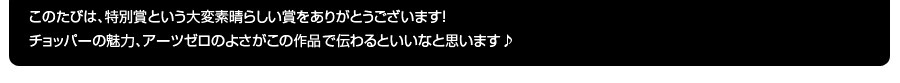 受賞コメント：このたびは、特別賞という大変素晴らしい賞をありがとうございます！チョッパーの魅力、アーツゼロのよさがこの作品で伝わるといいなと思います♪