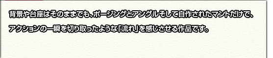 選考ポイント：背景や台座はそのままでも、ポージングとアングルそして自作されたマントだけで、アクションの一瞬を切り取ったような「流れ」を感じさせる作品です。