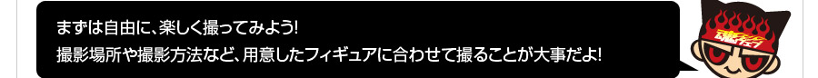 まずは自由に、楽しく撮ってみよう！撮影場所や撮影方法など、用意したフィギュアに合わせて撮ることが大事だよ！