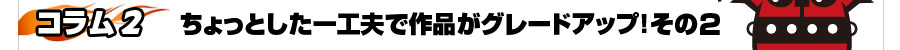 次回予告！【コラム2】ちょっとした一工夫で作品がグレードアップ！その２