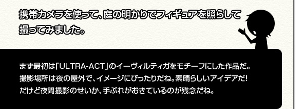 [撮影者]携帯カメラを使って、庭の明かりでフィギュアを照らしての撮ってみました。[シイタマくん]まず最初は「ULTRA-ACT」のイーヴィルティガをモチーフにした作品だ。撮影場所は夜の屋外で、イメージにぴったりだね。素晴らしいアイデアだ！だけど夜間撮影のせいか、手ぶれがおきているのが残念だね。