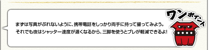 [ワンポイント]まずは写真がぶれないように、携帯電話をしっかり両手に持って撮ってみよう。それでも夜はシャッター速度が遅くなるから、三脚を使うとブレが軽減できるよ！