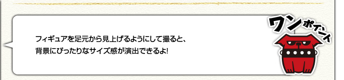 [ワンポイント]フィギュアを足元から見上げるようにして撮ると、背景にぴったりなサイズ感が演出できるよ！