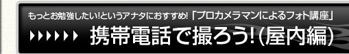 もっとお勉強したい！というアナタにおすすめ！「プロカメラマンによるフォト講座」【携帯電話で撮ろう！(屋内編)】