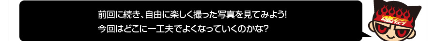 前回に続き、自由に楽しく撮った写真を見てみよう！今回はどこに一工夫でよくなっていくのかな？