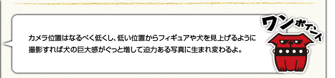 [ワンポイント]カメラの位置はなるべく低くし、低い位置からフィギュアや犬を見上げるように撮影すれば犬の巨大感がぐっと増して迫力ある写真に生まれ変わるよ。