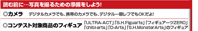 読む前に…写真を撮るための準備をしよう！◎カメラ：デジタルカメラでも、携帯のカメラでも、デジタル一眼レフでもOKだよ！◎コンテスト対象商品のフィギュア：「ULTRA-ACT」「S.H.Figuarts」「フィギュアーツZERO」「chibi-arts」「D-Arts」「S.H.MonsterArts」のフィギュア