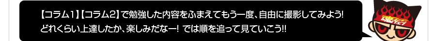 【コラム1】【コラム2】で勉強した内容をふまえてもう一度、自由に撮影してみよう！どれくらい上達したか、楽しみだなー！では順を追ってみていこう!!