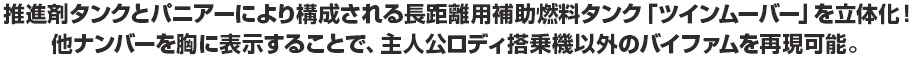 推進剤タンクとパニアーにより構成される長距離用補助燃料タンク「ツインムーバー」を立体化！他ナンバーを胸に表示することで、主人公ロディ搭乗以外のバイファムを再現可能。