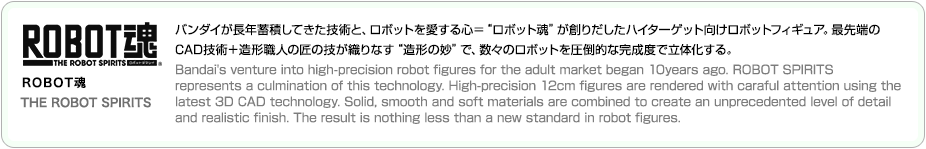 ROBOT魂 THE ROBOT SPIRITS バンダイが長年蓄積してきた技術と、ロボットを愛する心＝“ロボット魂”が創りだしたハイターゲット向けロボットフィギュア。最先端の
CAD技術＋造形職人の匠の技が織りなす“造形の妙”で、数々のロボットを圧倒的な完成度で立体化する。
Bandai's venture into high-precision robot figures for the adult market began 10years ago. ROBOT SPIRITS 
represents a culmination of this technology. High-precision 12cm figures are rendered with caraful attention using the
latest 3D CAD technology. Solid, smooth and soft materials are combined to create an unprecedented level of detail 
and realistic finish. The result is nothing less than a new standard in robot figures. 